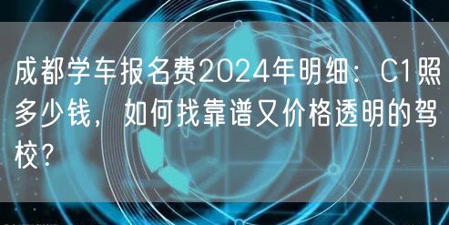 成都学车报名费2024年明细：C1照多少钱，如何找靠谱又价格透明的驾校？