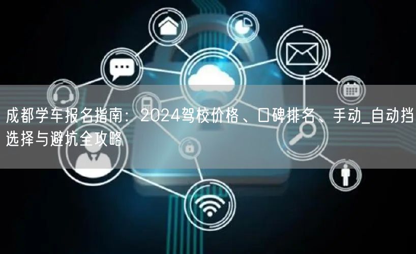 成都学车报名指南：2024驾校价格、口碑排名、手动_自动挡选择与避坑全攻略