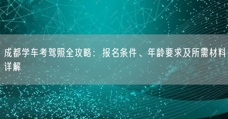 成都学车考驾照全攻略：报名条件、年龄要求及所需材料详解