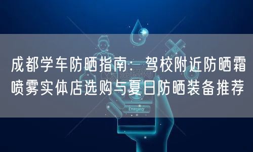 成都学车防晒指南:驾校附近防晒霜喷雾实体店选购与夏日防晒装备推荐 成都学车防晒指南:驾校附近防晒霜喷雾实体店选购与夏日防晒装备推荐