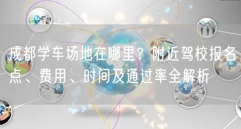 成都学车场地在哪里？附近驾校报名点、费用、时间及通过率全解析