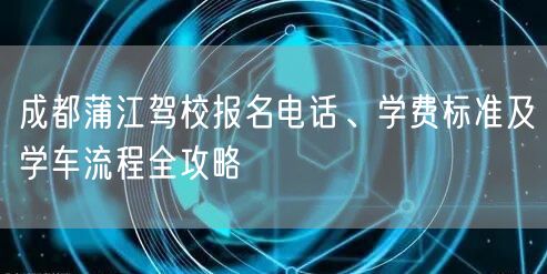 成都蒲江驾校报名电话、学费标准及学车流程全攻略