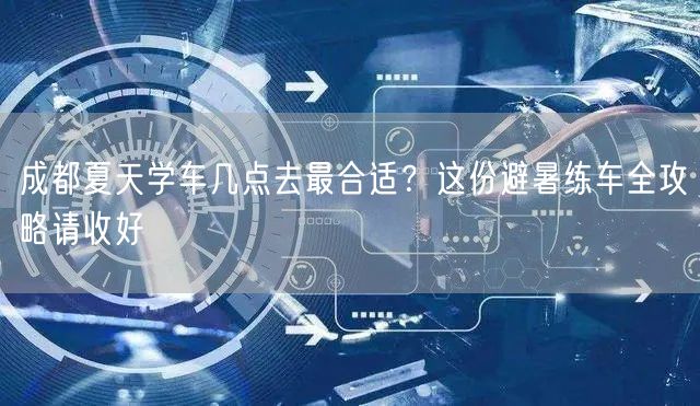成都夏天学车几点去最合适？这份避暑练车全攻略请收好