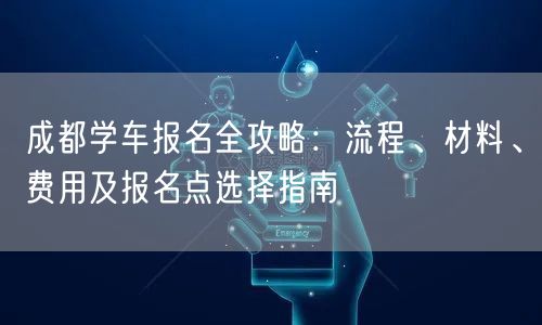 成都学车报名全攻略：流程、材料、费用及报名点选择指南