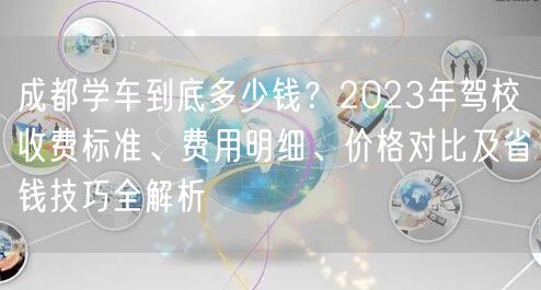 成都学车到底多少钱？2023年驾校收费标准、费用明细、价格对比及省钱技巧全解析