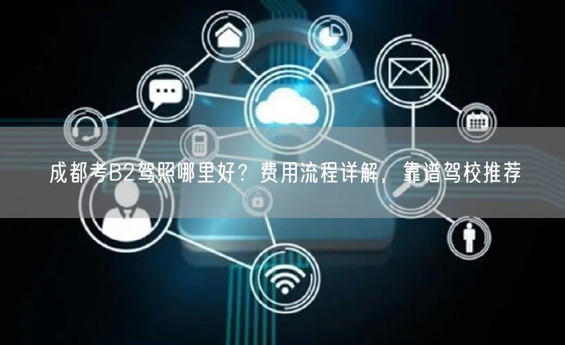 成都考B2驾照哪里好？费用流程详解，靠谱驾校推荐