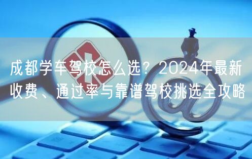 成都学车驾校怎么选？2024年最新收费、通过率与靠谱驾校挑选全攻略