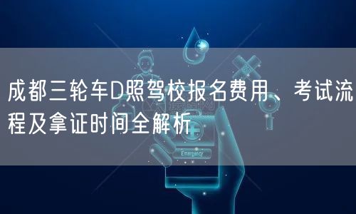 成都三轮车D照驾校报名费用、考试流程及拿证时间全解析