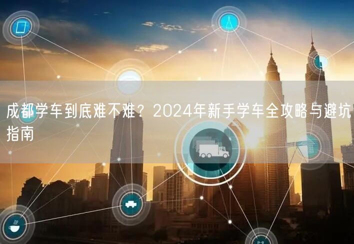 成都学车到底难不难？2024年新手学车全攻略与避坑指南