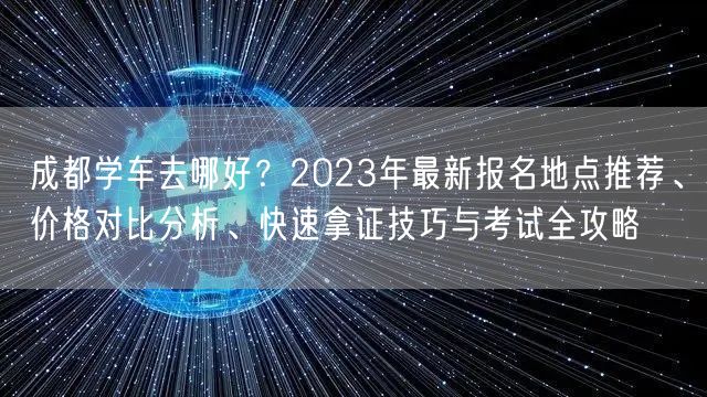 成都学车去哪好？2023年最新报名地点推荐、价格对比分析、快速拿证技巧与考试全攻略