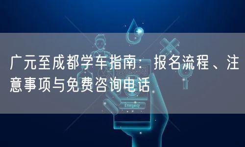 广元至成都学车指南：报名流程、注意事项与免费咨询电话