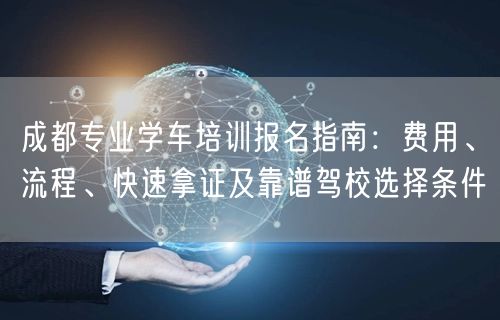 成都专业学车培训报名指南：费用、流程、快速拿证及靠谱驾校选择条件