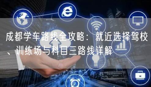 成都学车路线全攻略：就近选择驾校、训练场与科目三路线详解