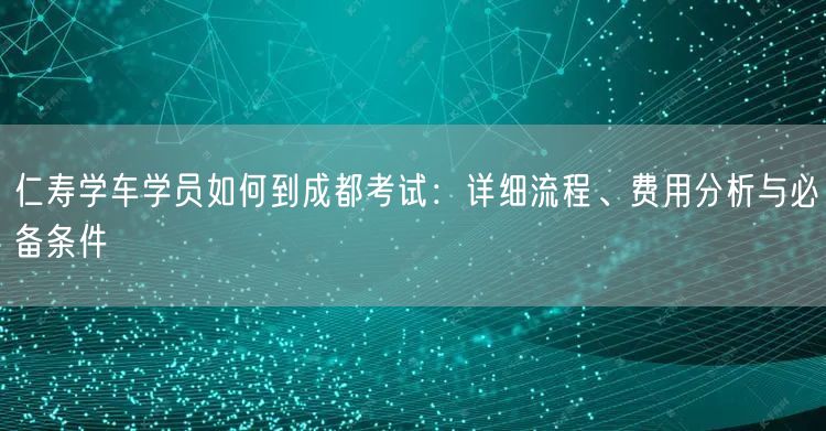 仁寿学车学员如何到成都考试：详细流程、费用分析与必备条件