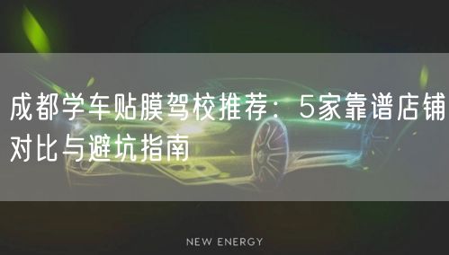 成都学车贴膜驾校推荐：5家靠谱店铺对比与避坑指南