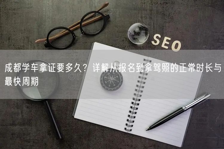 成都学车拿证要多久？详解从报名到拿驾照的正常时长与最快周期