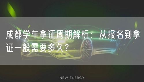 成都学车拿证周期解析：从报名到拿证一般需要多久？