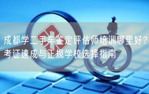 成都学二手车鉴定评估师培训哪里好？考证速成与正规学校选择指南