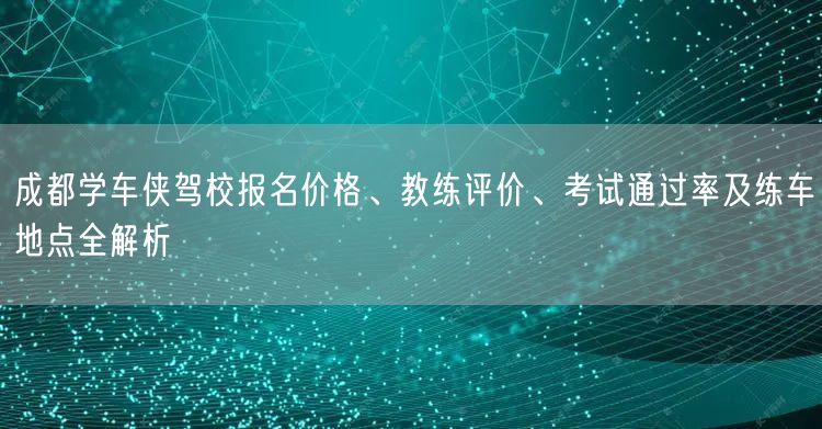 成都学车侠驾校报名价格、教练评价、考试通过率及练车地点全解析