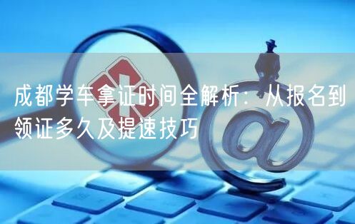 成都学车拿证时间全解析：从报名到领证多久及提速技巧