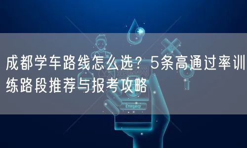 成都学车路线怎么选？5条高通过率训练路段推荐与报考攻略