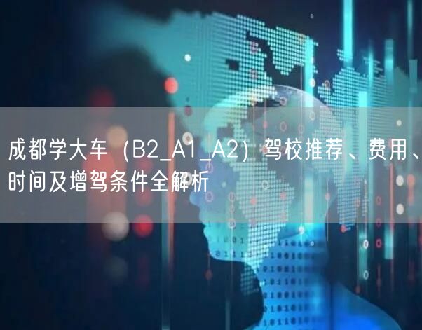 成都学大车（B2_A1_A2）驾校推荐、费用、时间及增驾条件全解析