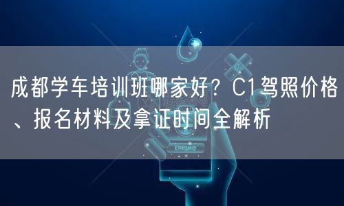 成都学车培训班哪家好？C1驾照价格、报名材料及拿证时间全解析
