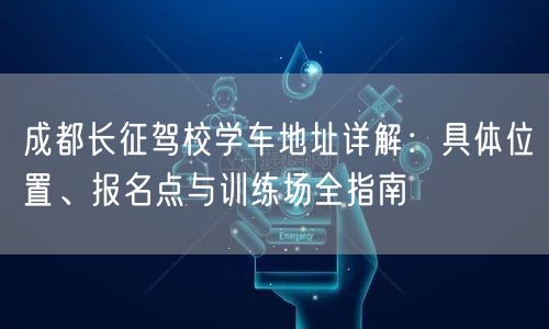 成都长征驾校学车地址详解：具体位置、报名点与训练场全指南