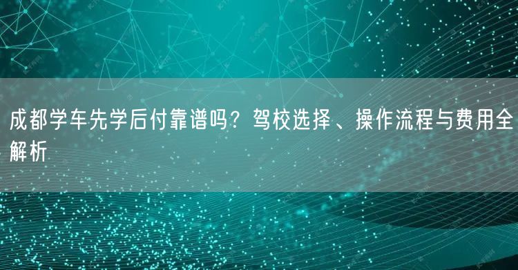成都学车先学后付靠谱吗？驾校选择、操作流程与费用全解析