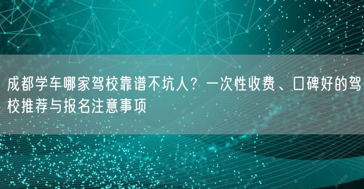 成都学车哪家驾校靠谱不坑人？一次性收费、口碑好的驾校推荐与报名注意事项
