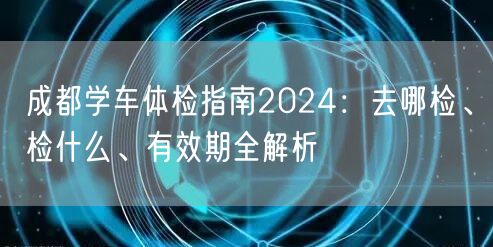 成都学车体检指南2024：去哪检、检什么、有效期全解析