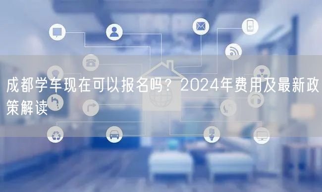 成都学车现在可以报名吗？2024年费用及最新政策解读