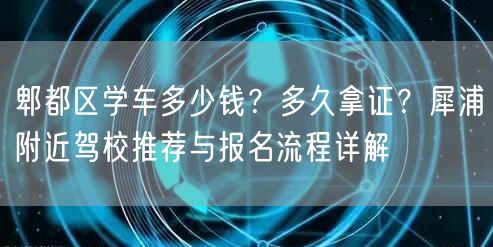 郫都区学车多少钱？多久拿证？犀浦附近驾校推荐与报名流程详解