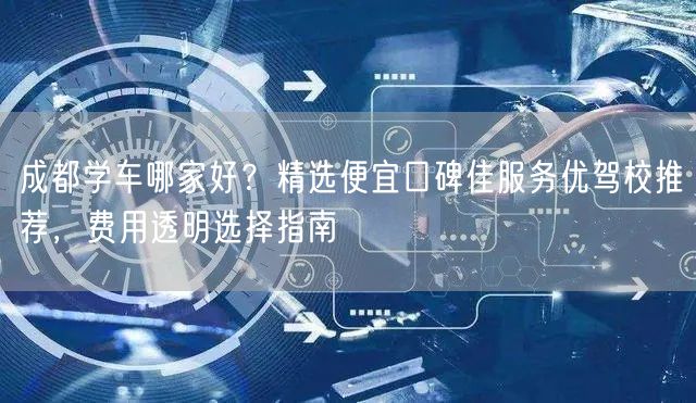 成都学车哪家好？精选便宜口碑佳服务优驾校推荐，费用透明选择指南