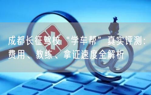 成都长征驾校“学车帮”真实评测：费用、教练、拿证速度全解析