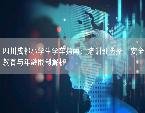 四川成都小学生学车指南:培训班选择、安全教育与年龄限制解析 四川成都小学生学车指南:培训班选择、安全教育与年龄限制解析