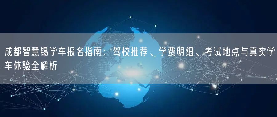 成都智慧锡学车报名指南：驾校推荐、学费明细、考试地点与真实学车体验全解析