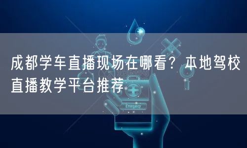 成都学车直播现场在哪看？本地驾校直播教学平台推荐