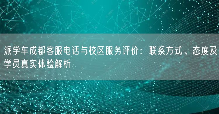 派学车成都客服电话与校区服务评价：联系方式、态度及学员真实体验解析