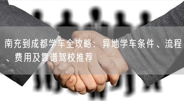 南充到成都学车全攻略：异地学车条件、流程、费用及靠谱驾校推荐