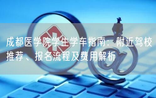 成都医学院学生学车指南：附近驾校推荐、报名流程及费用解析