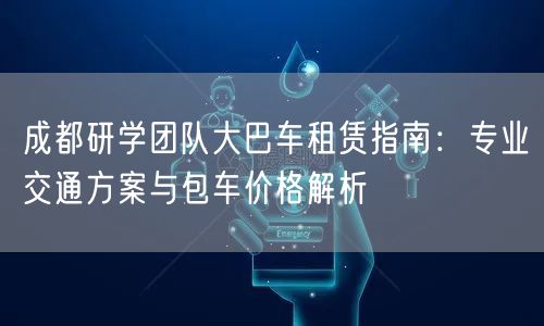 成都研学团队大巴车租赁指南：专业交通方案与包车价格解析