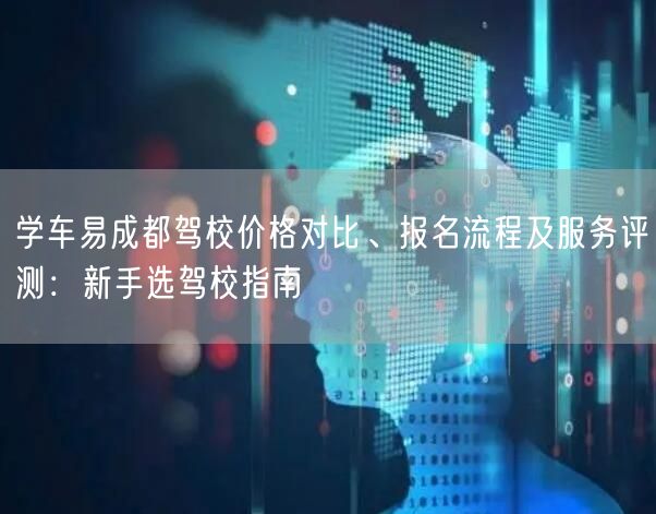 学车易成都驾校价格对比、报名流程及服务评测：新手选驾校指南