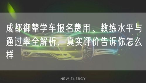 成都御辇学车报名费用、教练水平与通过率全解析，真实评价告诉你怎么样