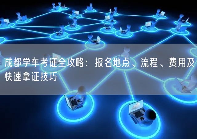 成都学车考证全攻略：报名地点、流程、费用及快速拿证技巧