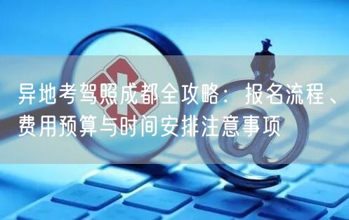 异地考驾照成都全攻略:报名流程、费用预算与时间安排注意事项 异地考驾照成都全攻略:报名流程、费用预算与时间安排注意事项