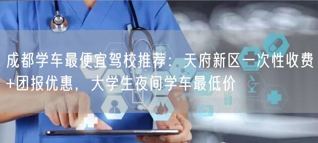 成都学车最便宜驾校推荐：天府新区一次性收费+团报优惠，大学生夜间学车最低价