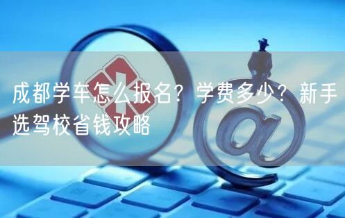 成都学车怎么报名？学费多少？新手选驾校省钱攻略