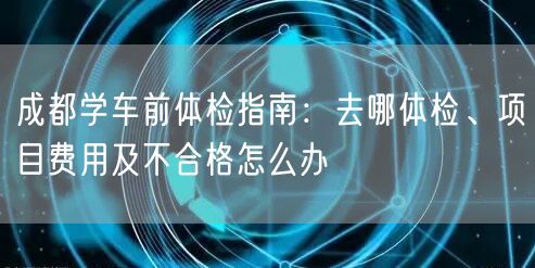 成都学车前体检指南：去哪体检、项目费用及不合格怎么办
