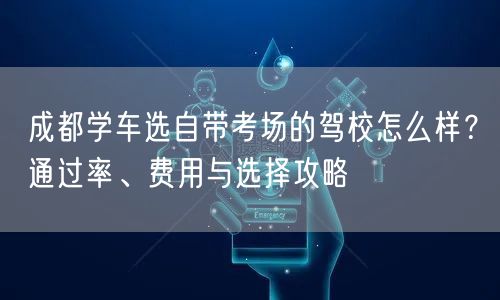 成都学车选自带考场的驾校怎么样？通过率、费用与选择攻略